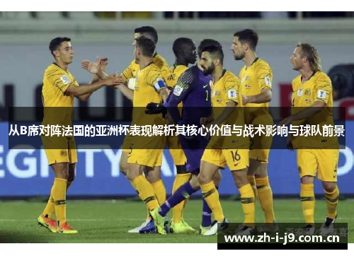 从B席对阵法国的亚洲杯表现解析其核心价值与战术影响与球队前景