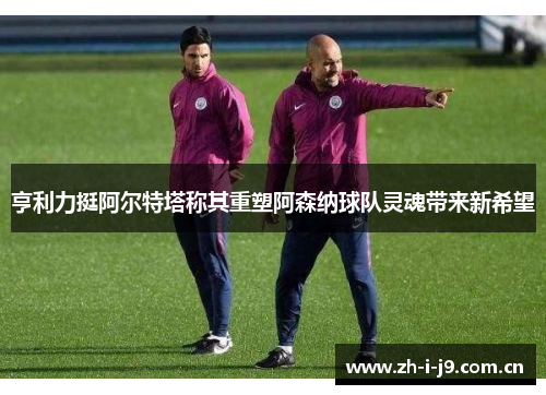 亨利力挺阿尔特塔称其重塑阿森纳球队灵魂带来新希望 亨利力挺阿尔特塔称其重塑阿森纳球队灵魂带来新希望