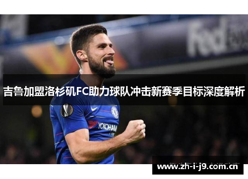 吉鲁加盟洛杉矶FC助力球队冲击新赛季目标深度解析 吉鲁加盟洛杉矶FC助力球队冲击新赛季目标深度解析